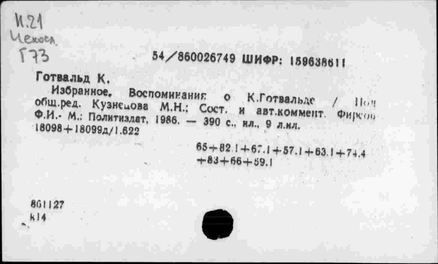 ﻿54/860026749 ШИФР: 159638611
Готвальд К.
Избранное. Воспоминание о К Готвялк-,.-. общ.ред. Кузнецова М.Н • Сост и »«7! ФИ.- М.: Политиздат, 1986 - 390 с " аВ_ТКОММе,,т 18098+18099д/1.622	*Л" 9 ЛИЛ'
/ По’1
ФИ|Ч'00
65-1-82 1+67.1+57.1+63.1 -+74 4
7-83+66+59.1
861)27 к 14